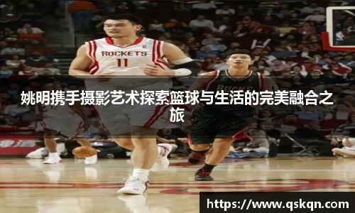 姚明携手摄影艺术探索篮球与生活的完美融合之旅